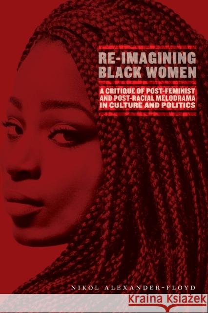 Re-Imagining Black Women: A Critique of Post-Feminist and Post-Racial Melodrama in Culture and Politics Nikol G. Alexander-Floyd 9781479855858 New York University Press
