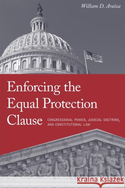 Enforcing the Equal Protection Clause: Congressional Power, Judicial Doctrine, and Constitutional Law William Araiza 9781479859702