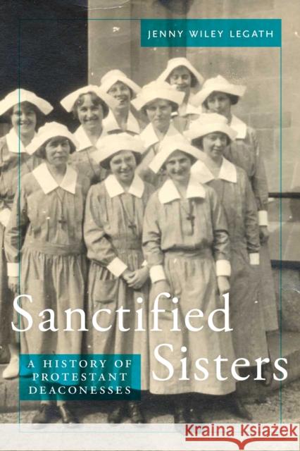 Sanctified Sisters: A History of Protestant Deaconesses Jenny Wiley Legath 9781479860630 New York University Press