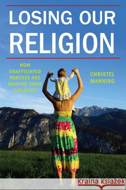 Losing Our Religion: How Unaffiliated Parents Are Raising Their Children Christel Manning 9781479874255 New York University Press