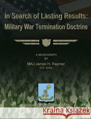 In Search of Lasting Results: Military War Termination Doctrine Us Army Maj James H. Raymer School of Advanced Military Studies 9781480017290 Createspace