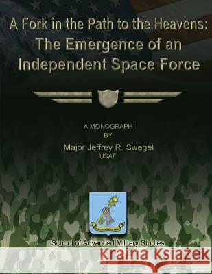A Fork in the Path to the Heavens: The Emergence of an Independent Space Force Usaf Major Jeffrey R. Swegel School Of Advanced Military Studies 9781480022454 Createspace