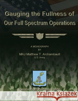 Gauging the Fullness of Our Full Spectrum Operations Us Army Maj Matthew T. Archambault School Of Advanced Military Studies 9781480022638 Createspace