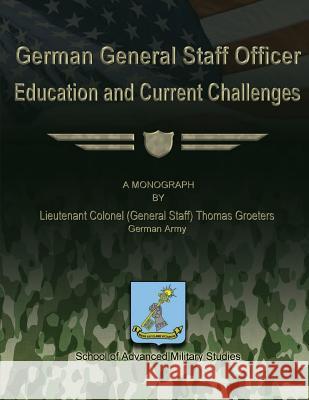 German General Staff Officer Education and Current Challenges German Army Lieutenant Colone Groeters School Of Advanced Military Studies 9781480022737
