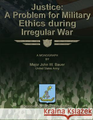 Justice: A Problem for Military Ethics During Irregular War Us Army Major John W. Bauer School of Advanced Military Studies 9781480023444 Createspace