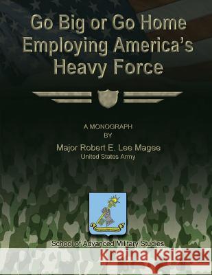 Go Big or Go Home: Employing America's Heavy Force Us Army Major Robert E. Lee Magee School of Advanced Military Studies 9781480023734