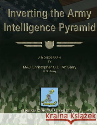 Inverting the Army Intelligence Pyramid Us Army Maj Christopher C. E. McGarry School Of Advanced Military Studies 9781480029804 Createspace