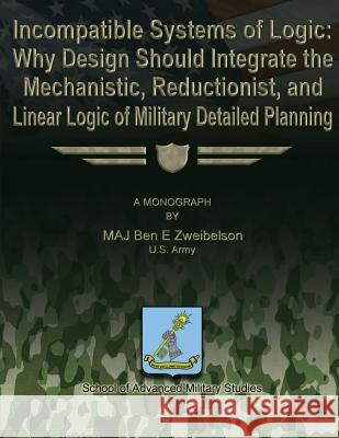 Incompatible Systems of Logic: Why Design Should Integrate the Mechanistic, Reductionist, and Linear Logic of Military Detailed Planning Us Army Maj Ben E. Zweibelson School Of Advanced Military Studies 9781480029873 Createspace