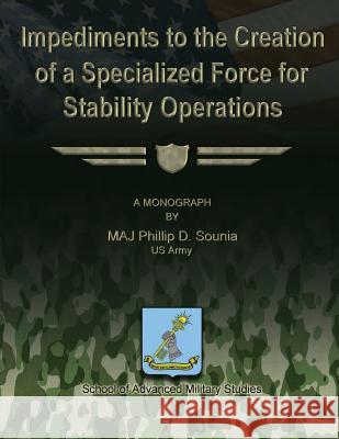 Impediments to the Creation of a Specialized Force for Stability Operations Us Army Maj Phillip D. Sounia School Of Advanced Military Studies 9781480029958 Createspace