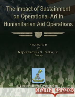 The Impact of Sustainment on Operational Art in Humanitarian Aid Operations Sr. Us Army Major Sherdrick S. Rankin School Of Advanced Military Studies 9781480030008 Createspace