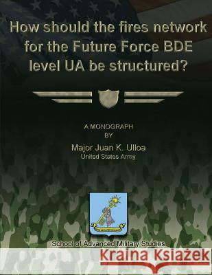 How Should the Fires Network for the Future Force BDE Level UA Be Structured? Studies, School Of Advanced Military 9781480030169 Createspace