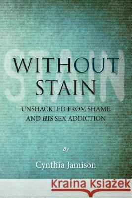 Without Stain: Unshackled from Shame and His Sex Addiction Cynthia Jamison 9781480036055 Createspace