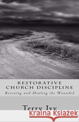 Restorative Church Discipline: Rescuing and Healing the Wounded Terry Ivy 9781480036772