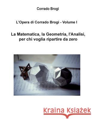 L'Opera di Corrado Brogi - Volume I: La Matematica, la Geometria, l'Analisi per chi voglia ripartire da zero Brogi, Giovanni 9781480061965 Createspace