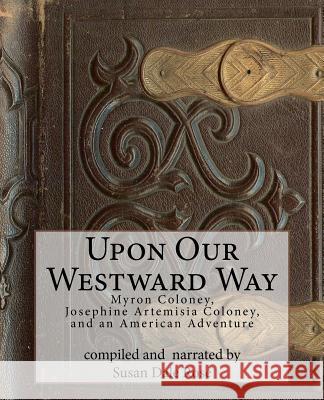 Upon Our Westward Way: Myron Coloney, Josephine Artemisia Coloney, and an American Adventure Susan Dale Rose 9781480079595