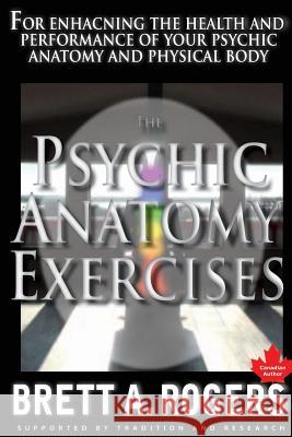 The Psychic Anatomy Exercises: For Enhancing the Health and Performance of Your Psychic Anatomy and Physical Body Brett a. Rogers 9781480094215