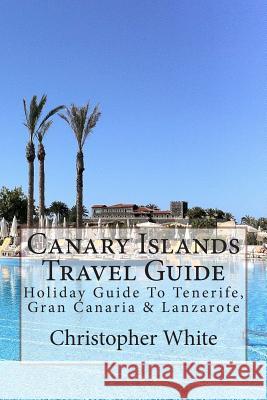 Canary Islands Travel Guide: Holiday Guide To Tenerife, Gran Canaria & Lanzarote White, Christopher 9781480121614