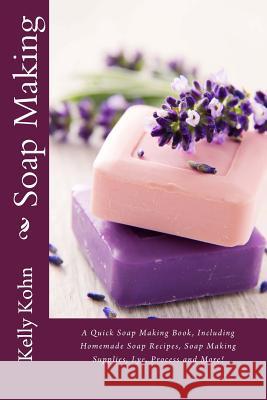 Soap Making: A Quick Soap Making Book, Including Homemade Soap Recipes, Soap Making Supplies, Lye, Process and More! Kelly Kohn 9781480190580 Createspace