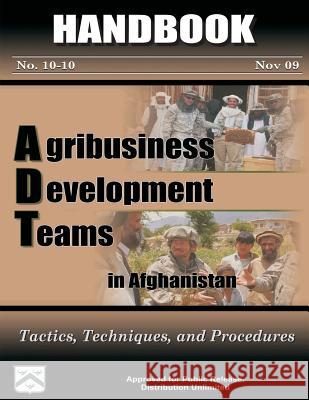 Agribusiness Development Teams in Afghanistan: Tactics, Techniques, and Procedures: Handbook 10-10 Major Michael B. Singleton Captain Timothy Merritt Jenny Solon 9781480192331