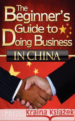 The BEGINNER'S GUIDE TO DOING BUSINESS IN CHINA Gonzales, Prizgar 9781480198999 Createspace