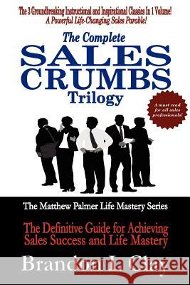 The Complete Sales Crumbs Trilogy: The Definitive Guide for Achieving Sales Success and Life Mastery Brandon L. Clay 9781480208841 Createspace