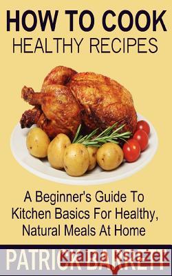 How To Cook Healthy Recipes: A Beginner's Guide To Kitchen Basics For Healthy, Natural Meals At Home Barrett, Patrick 9781480230033