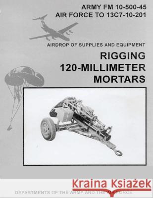 Airdrop of Supplies and Equipment: Rigging 120-Millimeter Mortars (FM 10-500-45 / TO 13C7-10-201) Air Force, Department of the 9781480277311 Createspace