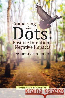 Connecting the Dots: Positive Intentions, Negative Impacts: My Journey through CPS Katherine Moore M S 9781480832985