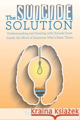 The Suicide Solution: Understanding and Dealing with Suicide from Inside the Mind of Someone Who's Been There Frank Selden 9781480838574