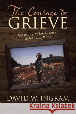 The Courage to Grieve: My Story of Love, Loss, Grief, and Hope David W Ingram 9781480841604 Archway Publishing