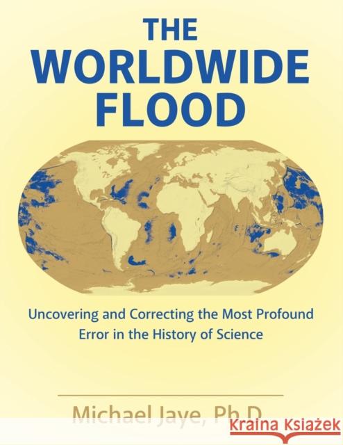 The Worldwide Flood: Uncovering and Correcting the Most Profound Error in the History of Science Ph. D. Michael Jaye 9781480844315 Archway Publishing