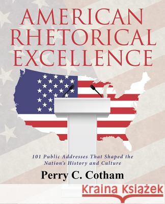 American Rhetorical Excellence: 101 Public Addresses That Shaped the Nation's History and Culture Perry C. Cotham 9781480844544