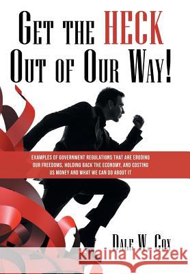 Get the Heck out of Our Way!: Examples of Government Regulations That Are Eroding Our Freedoms, Holding Back the Economy, and Costing Us Money and What We Can Do About It Dale W Cox 9781480853478 Archway Publishing
