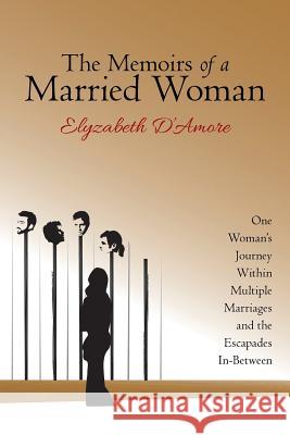 The Memoirs of a Married Woman: One Woman'S Journey Within Multiple Marriages and the Escapades In-Between Elyzabeth D'Amore 9781480853911