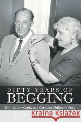 Fifty Years of Begging: Dr. J. Calvitt Clarke and Christian Children's Fund Undo J Calvitt Clarke, III, PhD 9781480855472 Archway Publishing