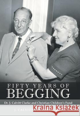 Fifty Years of Begging: Dr. J. Calvitt Clarke and Christian Children's Fund Undo J Calvitt Clarke, III, PhD 9781480855489 Archway Publishing