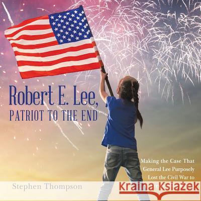 Robert E. Lee, Patriot to the End: Making the Case That General Lee Purposely Lost the Civil War to Preserve the Union Stephen Thompson 9781480856035 Archway Publishing