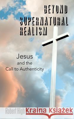 Beyond Supernatural Realism: Jesus and the Call to Authenticity Robert High Baker, PhD 9781480859166 Archway Publishing
