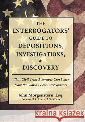 The Interrogators' Guide to Depositions, Investigations, & Discovery: What Civil Trial Attorneys Can Learn from the World's Best Interrogators John Morgenstern Esq 9781480862029 Archway Publishing