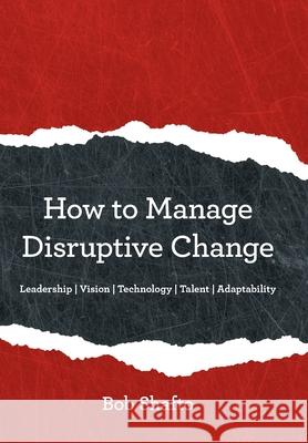 How to Manage Disruptive Change: Adaptability Leadership Vision Technology Talent Bob Shafto 9781480871236 Archway Publishing