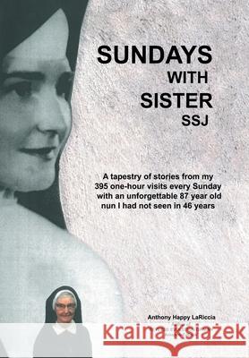 Sundays with Sister Ssj: A Tapestry of Stories from My 395 One-Hour Visits Every Sunday with an Unforgettable 87 Year Old Nun I Had Not Seen in 46 Years Anthony Happy Lariccia 9781480894556