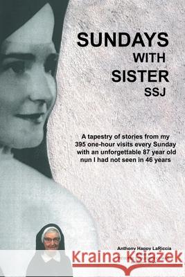 Sundays with Sister Ssj: A Tapestry of Stories from My 395 One-Hour Visits Every Sunday with an Unforgettable 87 Year Old Nun I Had Not Seen in Anthony Happy Lariccia 9781480894563