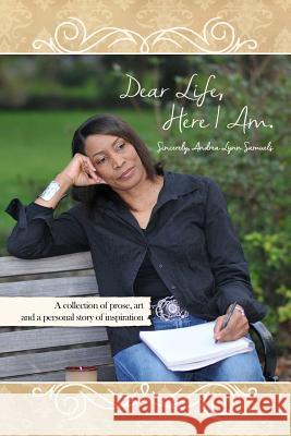 Dear Life, Here I Am. Sincerely, Andrea Lynn Samuels: A collection of prose, art and a personal story of inspiration Samuels, Andrea Lynn 9781480905566 Dorrance Publishing Co.