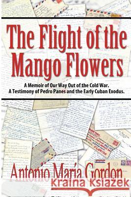 The Flight of the Mango Flowers: A Memoir of Our Way Out of the Cold War. A Testimony of Pedro Panes and the Early Cuban Exodus. Gordon, Antonio María 9781480925632