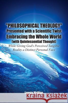 Philosophical Theology Presented with a Scientific Twist Embracing the Whole World (with Quintessential Thought) While Giving God's Perceived Tangible Lonnie Phillips 9781480925786