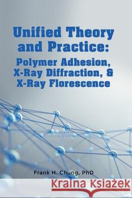 Unified Theory and Practice: Polymer Adhesion, X-Ray Diffraction, and X-Ray Florescence Phd Frank Chung 9781480957565