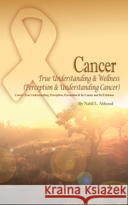 Cancer True Understanding & Wellness (Perception & Understanding Cancer): Cancer True Understanding, Perception, Prevention & Its Causes and Its Exist Nabil L. Abboud 9781480970298 Rosedog Books
