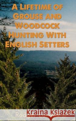 A Lifetime of Grouse and Woodcock Hunting with English Setters Rodger Lundell 9781480985452