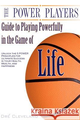 The Power Players Guide to Playing Powerfully in the Game of Life: Unlock the 5 Power Principles for Ultimate Success in Your Health, Wealth, and Happ Dre Cleveland 9781481003933 Createspace