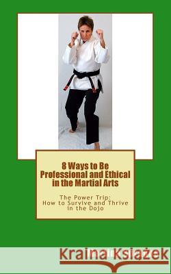 8 Ways to Be Professional and Ethical in the Martial Arts: The Power Trip: How to Survive and Thrive in the Dojo Martina Sprague 9781481015547